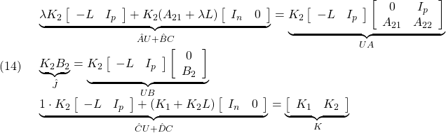 \displaystyle{(14)\quad \begin{array}{l} \underbrace{ \lambda K_2\left[\begin{array}{cc} -L & I_p \end{array}\right] + K_2(A_{21}+\lambda L) \left[\begin{array}{cc} I_n & 0 \end{array}\right] }_{\hat{A}U+\hat{B}C} = \underbrace{ K_2\left[\begin{array}{cc} -L & I_p \end{array}\right] \left[\begin{array}{cc} 0 & I_p \\ A_{21} & A_{22} \end{array}\right] }_{UA}\\ \underbrace{ K_2B_2 }_{\hat{J}} = \underbrace{ K_2\left[\begin{array}{cc} -L & I_p \end{array}\right] \left[\begin{array}{c} 0\\ B_2 \end{array}\right] }_{UB}\\ \underbrace{ 1\cdot K_2\left[\begin{array}{cc} -L & I_p \end{array}\right] + (K_1+K_2L) \left[\begin{array}{cc} I_n & 0 \end{array}\right] }_{\hat{C}U+\hat{D}C} = \underbrace{ \left[\begin{array}{cc} K_1 & K_2 \end{array}\right] }_{K} \end{array}}