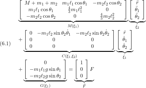 (6.1)\quad \begin{array}{l} \displaystyle{\underbrace{ \left[\begin{array}{ccc} M+m_1+m_2 & m_1\ell_1\cos\theta_1 & -m_2\ell_2\cos\theta_2\\ m_1\ell_1\cos\theta_1 & \frac{4}{3}m_1\ell_1^2 & 0\\ -m_2\ell_2\cos\theta_2 & 0 & \frac{4}{3}m_2\ell_2^2 \end{array}\right] }_{M(\xi_1)} \underbrace{ \left[\begin{array}{c} \ddot{r} \\ \ddot{\theta}_1 \\ \ddot{\theta}_2 \end{array}\right] }_{\dot{\xi}_2}}\\ \displaystyle{ +\underbrace{ \left[\begin{array}{ccc} 0 & -m_1\ell_2\sin\theta_2 \dot{\theta}_1 & -m_2\ell_2\sin\theta_2 \dot{\theta}_2\\ 0 & 0 & 0\\ 0 & 0 & 0\\ \end{array}\right] }_{C(\xi_1,\xi_2)} \underbrace{ \left[\begin{array}{c} \dot{r} \\ \dot{\theta}_1 \\ \dot{\theta}_2 \end{array}\right] }_{\dot{\xi}_1}}\\ \displaystyle{ +\underbrace{ \left[\begin{array}{ccc} 0 \\ -m_1\ell_1g\sin\theta_1\\ -m_2\ell_2g\sin\theta_2 \end{array}\right] }_{G(\xi_1)} = \underbrace{ \left[\begin{array}{c} 1 \\ 0 \\ 0 \end{array}\right] F}_{\tilde{F}} \end{array}