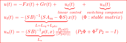 \displaystyle{{ \boxed{\begin{array}{l} u(t)=-Fx(t)+Gr(t)+\underbrace{u_\ell(t)}_{linear\ control}+\underbrace{u_n(t)}_{switching\ component}\\ u_\ell(t)=-\underbrace{(SB)^{-1}(SA_m-\Phi S)}_{L=L_{eq}+L_{phi}}x(t) \quad(\Phi:stable\ matrix)\\ u_n(t)=-\underbrace{(SB)^{-1}\rho(t,x)}_{L_n}\frac{P_2s(t)}{||P_2s(t)||}\quad(P_2\Phi+\Phi^TP_2=-I) \end{array}}} }