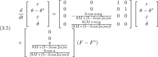 (3.5)\quad \begin{array}{l} \displaystyle{\frac{d}{dt}\left[\begin{array}{c} r\\ \theta-\theta^*\\ \dot{r}\\ \dot{\theta} \end{array}\right] = \left[\begin{array}{cccc} 0 & 0 & 1 & 0\\ 0 & 0 & 0 & 1\\ 0 & -\frac{6\cos\alpha mg}{8M+(5-3\cos2\alpha)m} & 0 & 0\\ 0 & \frac{6(M+m)g}{(8M+(5-3\cos2\alpha)m)\ell} & 0 & 0\\ \end{array}\right] \left[\begin{array}{c} r\\ \theta-\theta^*\\ \dot{r}\\ \dot{\theta} \end{array}\right]}\\ \displaystyle{+ \left[\begin{array}{c} 0\\ 0\\ \frac{8}{8M+(5-3\cos2\alpha)m}\\ \frac{6\cos\alpha}{(8M+(5-3\cos2\alpha)m)\ell} \end{array}\right] (F-F^*)} \end{array}