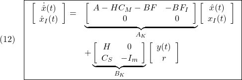 \displaystyle{(12)\quad \boxed{\begin{array}{rl} \left[\begin{array}{c} \dot{\hat{x}}(t) \\ \dot{x}_I(t) \end{array}\right] =& \underbrace{ \left[\begin{array}{cc} A-HC_M-BF & -BF_I \\ 0 & 0 \end{array}\right] }_{A_K} \left[\begin{array}{c} \hat{x}(t) \\ x_I(t) \end{array}\right]\\[10mm] &+ \underbrace{ \left[\begin{array}{cc} H & 0\\ C_S & -I_m \end{array}\right] }_{B_K} \left[\begin{array}{c} y(t) \\ r \end{array}\right] \end{array}} }