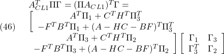 \displaystyle{(46)\quad \begin{array}{l} A_{CL1}^T\Pi\Gamma=(\Pi A_{CL1})^T\Gamma=\\ \left[\begin{array}{cc} A^T\Pi_{1}+C^TH^T\Pi_{3}^T&\\ -F^TB^T\Pi_{1}+(A-HC-BF)^T\Pi_{3}^T & \end{array}\right.\\ \left.\begin{array}{cc} A^T\Pi_{3}+C^TH^T\Pi_{2}\\ -F^TB^T\Pi_{3}+(A-HC-BF)^T\Pi_{2} \end{array}\right] \left[\begin{array}{cc} \Gamma_{1}&\Gamma_{3} \\ \Gamma_{3}^T&\Gamma_{2} \end{array}\right] \end{array} }