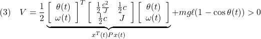 \displaystyle{(3)\quad  V=\frac{1}{2} \underbrace{ \left[\begin{array}{c} \theta(t) \\ \omega(t) \end{array}\right]^T \left[\begin{array}{cc} \frac{1}{2}\frac{c^2}{J} & \frac{1}{2}c \\ \frac{1}{2}c & J \end{array}\right] \left[\begin{array}{c} \theta(t) \\ \omega(t) \end{array}\right] }_{x^T(t)Px(t)} +mg\ell(1-\cos\theta(t))>0 }