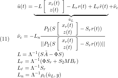 \displaystyle{(11)\quad \begin{array}{l} \hat{u}(t)=\underbrace{-L\left[\begin{array}{c} x_r(t)\\ z(t) \end{array}\right]-L_rr(t)+L_{\dot r}\dot{r}(t)}_{\hat{u}_L}+\hat{\nu}_c\\ \displaystyle{\hat{\nu}_c=-L_n\frac{P_2(S\left[\begin{array}{c} x_r(t)\\ z(t) \end{array}\right]-S_rr(t))}{||P_2(S\left[\begin{array}{c} x_r(t)\\ z(t) \end{array}\right]-S_rr(t))||}}\\ L=\Lambda^{-1}(S\tilde{A}-\Phi S)\\ L_r=\Lambda^{-1}(\Phi S_r+S_2MB_r)\\ L_{\dot r}=\Lambda^{-1}S_r\\ L_n=\Lambda^{-1}\rho_c(\hat{u}_L,y) \end{array} }