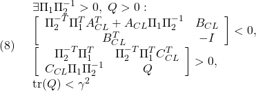 \displaystyle{(8)\quad \begin{array}{l} \exists \Pi_1\Pi_2^{-1}>0,\ Q>0:\\ \left[\begin{array}{cc} \Pi_2^{-T}\Pi_1^TA_{CL}^T+A_{CL}\Pi_1\Pi_2^{-1} & B_{CL} \\ B_{CL}^T & -I \end{array}\right]<0,\\  \left[\begin{array}{cc} \Pi_2^{-T}\Pi_1^T & \Pi_2^{-T}\Pi_1^TC_{CL}^T  \\ C_{CL}\Pi_1\Pi_2^{-1} & Q \end{array}\right]>0,\\  {\rm tr}(Q)<\gamma^2 \end{array} }