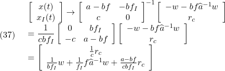 \displaystyle{(37)\quad \begin{array}{l} \displaystyle{\left[\begin{array}{cc} x(t) \\ x_I(t) \end{array}\right] \rightarrow \left[\begin{array}{cc} a-bf & -bf_I \\ c & 0 \end{array}\right]^{-1} \left[\begin{array}{cc} -w-bf\widehat{a}^{-1}w\\ r_c \end{array}\right]}\\ \displaystyle{= \frac{1}{cbf_I} \left[\begin{array}{cc} 0 & bf_I \\ -c & a-bf \end{array}\right] \left[\begin{array}{cc} -w-bf\widehat{a}^{-1}w\\ r_c \end{array}\right]}\\ \displaystyle{= \left[\begin{array}{cc} \frac{1}{c}r_c \\ \frac{1}{bf_I}w+\frac{1}{f_I}f\widehat{a}^{-1}w+\frac{a-bf}{cbf_I}r_c \end{array}\right]} \end{array} }