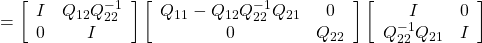 \displaystyle{ =\left[\begin{array}{cc} I & Q_{12}Q_{22}^{-1} \\ 0 & I \end{array}\right] \left[\begin{array}{cc} Q_{11}-Q_{12}Q_{22}^{-1}Q_{21} & 0 \\ 0 & Q_{22} \end{array}\right] \left[\begin{array}{cc} I & 0 \\ Q_{22}^{-1}Q_{21} & I \end{array}\right] }