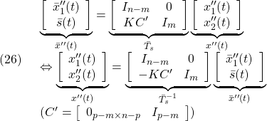 \displaystyle{(26)\quad \begin{array}{l} \underbrace{ \left[\begin{array}{c} \bar{x}''_1(t)\\ \bar{s}(t) \end{array}\right] }_{\bar{x}''(t)} = \underbrace{ \left[\begin{array}{cc} I_{n-m} & 0 \\ KC' & I_m \\ \end{array}\right] }_{\bar{T}_s} \underbrace{ \left[\begin{array}{c} {x}''_1(t)\\ {x}''_2(t) \end{array}\right] }_{x''(t)}\\ \Leftrightarrow \underbrace{ \left[\begin{array}{c} {x}''_1(t)\\ {x}''_2(t) \end{array}\right] }_{x''(t)} = \underbrace{ \left[\begin{array}{cc} I_{n-m}& 0 \\ -KC' & I_m  \end{array}\right] }_{\bar{T}_s^{-1}} \underbrace{ \left[\begin{array}{c} \bar{x}''_1(t)\\ \bar{s}(t) \end{array}\right] }_{\bar{x}''(t)}\\ (C'=\left[\begin{array}{cc} 0_{p-m\times n-p} & I_{p-m}  \end{array}\right]) \end{array} }