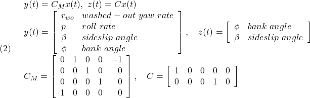 \displaystyle{(2)\quad \begin{array}{l} y(t)=C_Mx(t),\ z(t)=Cx(t)\\ y(t)= \left[\begin{array}{ll} r_{wo} & washed-out\ yaw\ rate\\ p & roll\ rate\\ \beta & sideslip\ angle\\ \phi & bank\ angle \end{array}\right],\quad z(t)= \left[\begin{array}{ll} \phi & bank\ angle\\ \beta & sideslip\ angle \end{array}\right]\\ C_M=\left[\begin{array}{rrrrr} 0 & 1 & 0 & 0 & -1\\ 0 & 0 & 1 & 0 & 0\\ 0 & 0 & 0 & 1 & 0\\ 1 & 0 & 0 & 0 & 0 \end{array}\right],\quad C=\left[\begin{array}{rrrrr} 1 & 0 & 0 & 0 & 0\\ 0 & 0 & 0 & 1 & 0 \end{array}\right] \end{array} }