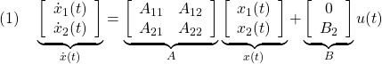 \displaystyle{(1)\quad \underbrace{ \left[\begin{array}{c} \dot x_1(t)\\ \dot x_2(t) \end{array}\right] }_{\dot x(t)} = \underbrace{ \left[\begin{array}{cc} A_{11} & A_{12} \\ A_{21} & A_{22} \\ \end{array}\right] }_{A} \underbrace{ \left[\begin{array}{c} x_1(t)\\ x_2(t) \end{array}\right] }_{x(t)} + \underbrace{ \left[\begin{array}{c} 0\\ B_2 \end{array}\right] }_{B} u(t) }