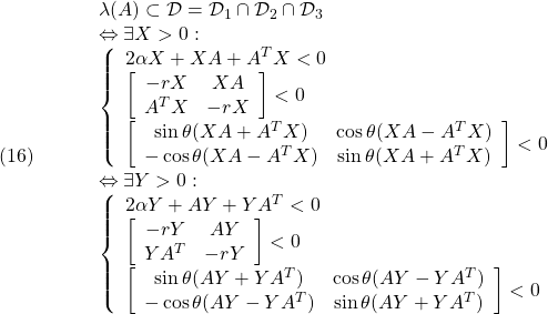 \displaystyle{(16)\quad \begin{array}{lll} && \lambda(A)\subset {\cal D}={\cal D}_1\cap{\cal D}_2\cap{\cal D}_3\nonumber\\ &&\Leftrightarrow \exists X>0:\nonumber\\ & & \left\{\begin{array}{l} 2\alpha X+XA+A^TX<0 \\ \left[\begin{array}{cc} -rX & XA \\ A^TX & -rX \end{array}\right]<0 \\ \left[\begin{array}{cc} \sin\theta(XA+A^TX) & \cos\theta(XA-A^TX) \\ -\cos\theta(XA-A^TX) & \sin\theta(XA+A^TX) \end{array}\right] <0 \end{array}\right.\nonumber\\ &&\Leftrightarrow \exists Y>0:\nonumber\\ & & \left\{\begin{array}{l} 2\alpha Y+AY+YA^T<0 \\ \left[\begin{array}{cc} -rY & AY \\ YA^T & -rY \end{array}\right]<0 \\ \left[\begin{array}{cc} \sin\theta(AY+YA^T) & \cos\theta(AY-YA^T) \\ -\cos\theta(AY-YA^T) & \sin\theta(AY+YA^T) \end{array}\right] <0 \end{array}\right.\nonumber \end{array} }