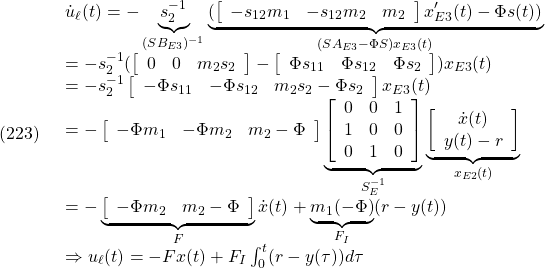 \displaystyle{(223)\quad \begin{array}{l} {\dot u}_\ell(t)= -\underbrace{s_2^{-1}}_{(SB_{E3})^{-1}} \underbrace{(\left[\begin{array}{ccc} -s_{12}m_1 & -s_{12}m_2 & m_2 \\ \end{array}\right]x'_{E3}(t)-\Phi s(t))}_{(SA_{E3}-\Phi S)x_{E3}(t)}}\\ =-s_2^{-1}(\left[\begin{array}{ccc} 0 & 0 & m_2s_2 \\ \end{array}\right]- \left[\begin{array}{ccc} \Phi s_{11} & \Phi s_{12} & \Phi s_2 \\ \end{array}\right])x_{E3}(t)\\ =-s_2^{-1}\left[\begin{array}{ccc} -\Phi s_{11} & -\Phi s_{12} & m_2s_2-\Phi s_2 \\ \end{array}\right]x_{E3}(t)\\ =-\left[\begin{array}{ccc} -\Phi m_1 & -\Phi m_2 & m_2-\Phi \\ \end{array}\right] \underbrace{ \left[\begin{array}{ccc} 0 & 0 & 1 \\ 1 & 0 & 0 \\ 0 & 1 & 0  \end{array}\right] }_{S_E^{-1}} \underbrace{ \left[\begin{array}{c} {\dot x}(t) \\ y(t)-r \end{array}\right] }_{x_{E2}(t)}\\ =-\underbrace{ \left[\begin{array}{cc} -\Phi m_2 & m_2-\Phi \\ \end{array}\right] }_{F}{\dot x}(t)+\underbrace{m_1(-\Phi)}_{F_I}(r-y(t))\\ \Rightarrow u_\ell(t)=-Fx(t)+F_I\int_0^t (r-y(\tau))d\tau \end{array} }