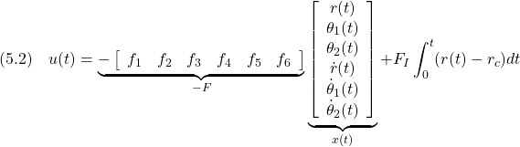 \displaystyle{(5.2)\quad u(t)= \underbrace{- \left[\begin{array}{cccccc} f_1 & f_2 & f_3 & f_4 & f_5 & f_6 \end{array}\right] }_{-F} \underbrace{ \left[\begin{array}{c} r(t)\\ \theta_1(t)\\ \theta_2(t)\\ \dot{r}(t)\\ \dot{\theta}_1(t)\\ \dot{\theta}_2(t) \end{array}\right] }_{x(t)} +F_I\int_0^t (r(t)-r_c)dt }