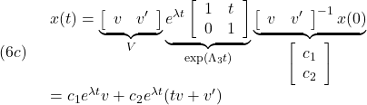 \displaystyle{(6c)\quad \begin{array}{l} x(t)=\underbrace{\left[\begin{array}{cc} v & v' \end{array}\right]}_{V} \underbrace{e^{\lambda t} \left[\begin{array}{cc} 1 & t \\ 0 & 1 \end{array}\right]}_{\exp(\Lambda_3 t)} \underbrace{\left[\begin{array}{cc} v & v' \end{array}\right]^{-1}x(0)}_{\left[\begin{array}{c} c_1\\c_2 \end{array}\right]}\\ =c_1e^{\lambda t}v+c_2e^{\lambda t}(tv+v') \end{array} }