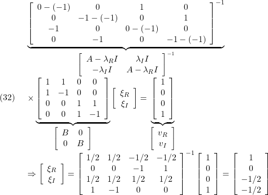 \displaystyle{(32)\quad \begin{array}{l} \underbrace{ \left[\begin{array}{cccc} 0-(-1) & 0 & 1 & 0\\ 0 & -1-(-1) & 0 & 1\\ -1 & 0 & 0-(-1) & 0\\ 0 & -1 & 0 & -1-(-1) \end{array}\right]^{-1} }_{\left[\begin{array}{cc} A-\lambda_R I & \lambda_I I\\ -\lambda_I I & A-\lambda_R I  \end{array}\right]^{-1}}\\ \times\underbrace{ \left[\begin{array}{cccc} 1 & 1 & 0 & 0\\ 1 & -1& 0 & 0\\ 0 & 0 & 1 & 1\\ 0 & 0 & 1 & -1 \end{array}\right] }_{\left[\begin{array}{cc} B & 0\\ 0 & B \end{array}\right]} \left[\begin{array}{c} \xi_R\\ \xi_I \end{array}\right] =\underbrace{ \left[\begin{array}{c} 1\\ 0\\ 0\\ 1 \end{array}\right]}_{\left[\begin{array}{c} v_R\\ v_I \end{array}\right]}\\ \Rightarrow \left[\begin{array}{c} \xi_R\\ \xi_I \end{array}\right]= \left[\begin{array}{cccc} 1/2 & 1/2 & -1/2 & -1/2\\ 0 & 0 & -1 & 1\\ 1/2 & 1/2 & 1/2 & 1/2\\ 1 & -1& 0 & 0 \end{array}\right]^{-1} \left[\begin{array}{c} 1\\ 0\\ 0\\ 1 \end{array}\right]= \left[\begin{array}{c} 1\\ 0\\ -1/2\\ -1/2 \end{array}\right] \end{array} }