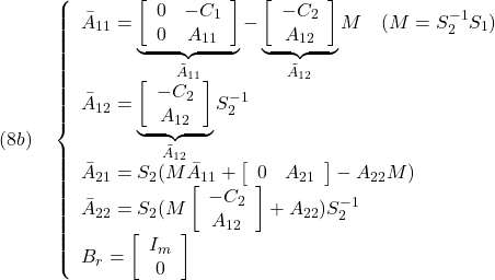 \displaystyle{(8b)\quad \left\{\begin{array}{l} \bar{A}_{11}=\underbrace{ \left[\begin{array}{cc} 0 & -C_1 \\ 0 & A_{11} \end{array}\right]}_{\tilde{A}_{11}} -\underbrace{\left[\begin{array}{c} -C_2\\ A_{12} \end{array}\right]}_{\tilde{A}_{12}}M\quad(M=S_2^{-1}S_1)\\ \bar{A}_{12}= \underbrace{\left[\begin{array}{c} -C_2\\ A_{12} \end{array}\right]}_{\tilde{A}_{12}}S_2^{-1}\\ \bar{A}_{21}=S_2(M\bar{A}_{11} + \left[\begin{array}{cc} 0 & A_{21} \end{array}\right] -A_{22}M)\\ \bar{A}_{22}=S_2(M \left[\begin{array}{c} -C_2\\ A_{12} \end{array}\right] +A_{22})S_2^{-1}\\ B_r=\left[\begin{array}{cc} I_m \\ 0 \end{array}\right] \end{array}\right. }