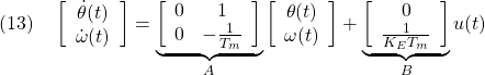 \displaystyle{(13)\quad \left[\begin{array}{c} \dot{\theta}(t)\\ \dot{\omega}(t) \end{array}\right]= \underbrace{ \left[\begin{array}{cc} 0 & 1 \\ 0 & -\frac{1}{T_m} \end{array}\right] }_{A} \left[\begin{array}{c} \theta(t)\\ \omega(t) \end{array}\right]+ \underbrace{ \left[\begin{array}{c} 0\\ \frac{1}{K_ET_m} \end{array}\right] }_{B} u(t) }