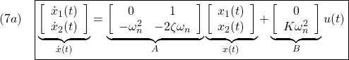 \displaystyle{(7a)\quad \boxed{\underbrace{ \left[\begin{array}{c} \dot{x}_1(t)\\ \dot{x}_2(t) \end{array}\right] }_{\dot{x}(t)} = \underbrace{ \left[\begin{array}{cc} 0 & 1\\ -\omega_n^2 & -2\zeta\omega_n \end{array}\right] }_{A} \underbrace{ \left[\begin{array}{c} x_1(t)\\ x_2(t) \end{array}\right] }_{x(t)} + \underbrace{ \left[\begin{array}{cc} 0 \\ K\omega_n^2 \end{array}\right] }_{B} u(t)} }