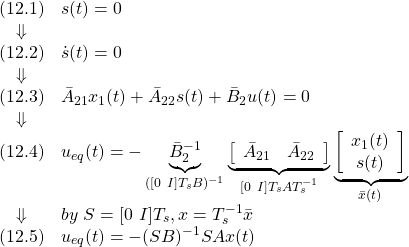 \displaystyle{ \begin{array}{cl} (12.1) & s(t)=0\\ \Downarrow &\\ (12.2) & \dot{s}(t)=0\\ \Downarrow &\\ (12.3) & \bar{A}_{21}x_1(t)+\bar{A}_{22}s(t)+\bar{B}_{2}u(t)=0\\ \Downarrow &\\ (12.4) & u_{eq}(t)=-\underbrace{\bar{B}_{2}^{-1}}_{([0\ I]T_sB)^{-1}} \underbrace{\left[\begin{array}{cc} \bar{A}_{21} & \bar{A}_{22} \\ \end{array}\right]}_{[0\ I]T_sAT_s^{-1}} \underbrace{ \left[\begin{array}{c} x_1(t)\\ s(t) \end{array}\right] }_{\bar{x}(t)}\\ \Downarrow & by\ S=[0\ I]T_s, x=T_s^{-1}\bar{x}\\ (12.5) & u_{eq}(t)=-(SB)^{-1}SAx(t)} \end{array} }