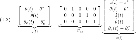 \displaystyle{(1.2)\quad \begin{array}{l} \underbrace{ \left[\begin{array}{c} \theta(t)-\theta^*\\ \dot{\theta}(t)\\ \theta_e(t)-\theta_e^* \end{array}\right] }_{y(t)} = \underbrace{ \left[\begin{array}{ccccc} 0 & 1 & 0  & 0 & 0\\ 0 & 0 & 0  & 1 & 0\\  0 & 0 & 0  & 0 & 1 \end{array}\right] }_{C_M} \underbrace{ \left[\begin{array}{c} z(t)-z^*\\ \theta(t)-\theta^*\\ \dot{z}(t)\\ \dot{\theta}(t)\\ \theta_e(t)-\theta_e^* \end{array}\right] }_{x(t)} \end{array}}