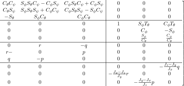 \displaystyle{ \left.\begin{array}{ccc|ccc} C_\theta C_\psi &S_\phi S_\theta C_\psi - C_\phi S_\psi &C_\phi S_\theta C_\psi + C_\phi S_\psi & 0 & 0 & 0\\ C_\theta S_\psi &S_\phi S_\theta S_\psi + C_\phi C_\psi &C_\phi S_\theta S_\psi - S_\phi C_\psi & 0 & 0 & 0\\ -S_\theta &S_\phi C_\theta &C_\phi C_\theta & 0 & 0 & 0\\ \hline 0 & 0 & 0 & 1 & S_\phi T_\theta & C_\phi T_\theta \\ 0 & 0 & 0 & 0 & C_\phi & -S_\phi \\ 0 & 0 & 0 & 0 & \frac{S_\phi}{C_\theta} & \frac{C_\phi}{C_\theta}\\ \hline 0 & r &- q & 0 & 0 & 0\\ r- & 0 &p & 0 & 0 & 0\\ q & -p & 0 & 0 & 0 & 0\\ \hline 0 & 0 & 0 & 0 & 0 & -\frac{J_z-J_y}{J_x}q\\ 0 & 0 & 0 & -\frac{J_x-J_z}{J_y} r & 0 & 0\\ 0 & 0 & 0 & 0 & -\frac{J_y-J_x}{J_z}p & 0 \end{array}\right] }