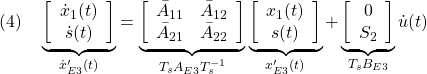 \displaystyle{(4)\quad \underbrace{ \left[\begin{array}{c} \dot x_1(t)\\ \dot s(t) \end{array}\right] }_{\dot{x}'_{E3}(t)} = \underbrace{ \left[\begin{array}{cc} \bar{A}_{11} & \bar{A}_{12} \\ \bar{A}_{21} & \bar{A}_{22} \\ \end{array}\right] }_{T_sA_{E3}T_s^{-1}} \underbrace{ \left[\begin{array}{c} x_1(t)\\ s(t) \end{array}\right] }_{x'_{E3}(t)} + \underbrace{ \left[\begin{array}{cc} 0\\ S_2 \end{array}\right] }_{T_sB_{E3}} {\dot u}(t) }