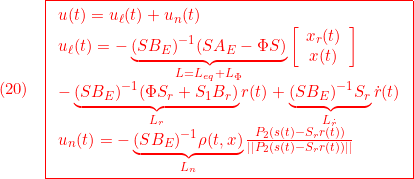 \displaystyle{(20)\quad { \boxed{\begin{array}{l} u(t)=u_\ell(t)+u_n(t)\\ u_\ell(t)=-\underbrace{(SB_E)^{-1}(SA_E-\Phi S)}_{L=L_{eq}+L_\Phi}\left[\begin{array}{c} x_r(t)\\ x(t) \end{array}\right]\\ -\underbrace{(SB_E)^{-1}(\Phi S_r+S_1B_r)}_{L_r} r(t) +\underbrace{(SB_E)^{-1}S_r}_{L_{\dot r}} \dot{r}(t)\\ u_n(t)=-\underbrace{(SB_E)^{-1}\rho(t,x)}_{L_n}\frac{P_2(s(t)-S_rr(t))}{||P_2(s(t)-S_rr(t))||} \end{array}}} }