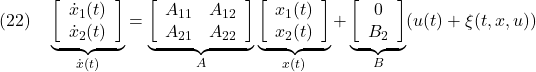 \displaystyle{(22)\quad \underbrace{ \left[\begin{array}{c} \dot x_1(t)\\ \dot x_2(t) \end{array}\right] }_{\dot{x}(t)} = \underbrace{ \left[\begin{array}{cc} A_{11} & A_{12} \\ A_{21} & A_{22} \\ \end{array}\right] }_{A} \underbrace{ \left[\begin{array}{c} x_1(t)\\ x_2(t) \end{array}\right] }_{x(t)} + \underbrace{ \left[\begin{array}{c} 0\\ B_2 \end{array}\right] }_{B} (u(t)+\xi(t,x,u)) }