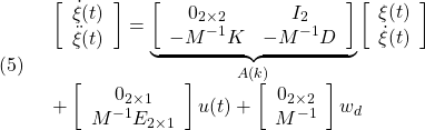 \displaystyle{(5)\quad \begin{array}{l} \left[\begin{array}{c} \dot{\xi}(t)\\ \ddot{\xi}(t) \end{array}\right] = \underbrace{ \left[\begin{array}{cccc} 0_{2\times2} & I_2\\ -M^{-1}K & -M^{-1}D \end{array}\right] }_{A(k)} \left[\begin{array}{c} {\xi}(t)\\ \dot{\xi}(t) \end{array}\right]\\ + \left[\begin{array}{c} 0_{2\times1}\\ M^{-1}E_{2\times1} \end{array}\right]u(t) + \left[\begin{array}{c} 0_{2\times2}\\ M^{-1} \end{array}\right]w_d \end{array} }