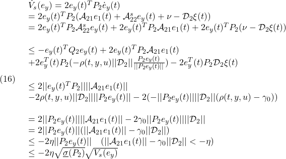 \displaystyle{(16)\quad \begin{array}{l} \dot{V}_s(e_y)=2e_y(t)^TP_2\dot{e}_y(t)\\ =2e_y(t)^TP_2({\cal A}_{21}{e}_1(t)+{\cal A}_{22}^{s} {e}_y(t) +\nu-{\cal D}_{2}\xi(t))\\ =2e_y(t)^TP_2{\cal A}_{22}^{s} {e}_y(t) +2e_y(t)^TP_2{\cal A}_{21}{e}_1(t) +2e_y(t)^TP_2(\nu-{\cal D}_{2}\xi(t))\\\\ \le -e_y(t)^TQ_2e_y(t)+2e_y(t)^TP_2{\cal A}_{21}{e}_1(t)\\ +2e_y^T(t)P_2(-\rho(t,y,u)||{\cal D}_{2}||\frac{P_2{e}_y(t)}{||P_2{e}_y(t)||})-2e_y^T(t)P_2{\cal D}_{2}\xi(t)\\\\ \le 2||e_y(t)^TP_2||||{\cal A}_{21}{e}_1(t)||\\ -2\rho(t,y,u)||{\cal D}_{2}||||P_2{e}_y(t)||-2(-||P_2e_y(t)||||{\cal D}_{2}||(\rho(t,y,u)-\gamma_0))\\\\ =2||P_2e_y(t)||||{\cal A}_{21}{e}_1(t)|| -2\gamma_0||P_2e_y(t)||||{\cal D}_{2}||\\ =2||P_2e_y(t)||(||{\cal A}_{21}{e}_1(t)||-\gamma_0||{\cal D}_{2}||)\\ \le -2\eta||P_2e_y(t)||\quad(||{\cal A}_{21}{e}_1(t)||-\gamma_0||{\cal D}_{2}||<-\eta)\\ \le -2\eta\sqrt{\underline{\sigma}(P_2)}\sqrt{V_s(e_y)} \end{array} }