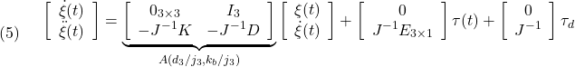 \displaystyle{(5)\quad \begin{array}{l} \left[\begin{array}{c} \dot{\xi}(t)\\ \ddot{\xi}(t) \end{array}\right] = \underbrace{ \left[\begin{array}{cccc} 0_{3\times3} & I_3\\ -J^{-1}K & -J^{-1}D \end{array}\right] }_{A(d_3/j_3,k_b/j_3)} \left[\begin{array}{c} {\xi}(t)\\ \dot{\xi}(t) \end{array}\right] + \left[\begin{array}{c} 0\\ J^{-1}E_{3\times1} \end{array}\right]\tau(t) + \left[\begin{array}{c} 0\\ J^{-1} \end{array}\right]\tau_d \end{array} }