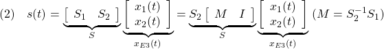 \displaystyle{(2)\quad s(t)= \underbrace{ \left[\begin{array}{cc} S_1 & S_2 \\ \end{array}\right] }_{S} \underbrace{ \left[\begin{array}{c} x_1(t)\\ x_2(t) \end{array}\right] }_{x_{E3}(t)} = \underbrace{S_2 \left[\begin{array}{cc} M & I \\ \end{array}\right] }_{S} \underbrace{ \left[\begin{array}{c} x_1(t)\\ x_2(t) \end{array}\right] }_{x_{E3}(t)} \ (M=S_2^{-1}S_1) }