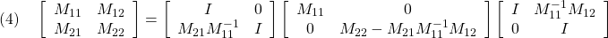 \displaystyle{(4)\quad \left[\begin{array}{cc} M_{11} & M_{12} \\ M_{21} & M_{22} \end{array}\right] = \left[\begin{array}{cc} I & 0 \\ M_{21}M_{11}^{-1} & I \end{array}\right] \left[\begin{array}{cc} M_{11} & 0 \\ 0 & M_{22}-M_{21}M_{11}^{-1}M_{12} \end{array}\right] \left[\begin{array}{cc} I & M_{11}^{-1}M_{12} \\ 0 & I \end{array}\right] }