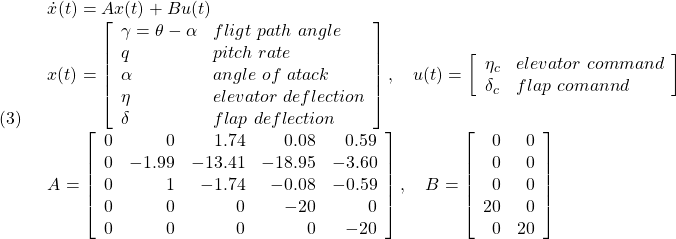 \displaystyle{(3)\quad \begin{array}{l} \dot{x}(t)=Ax(t)+Bu(t)\\ x(t)= \left[\begin{array}{ll} \gamma=\theta-\alpha & fligt\ path\ angle\\ q & pitch\ rate\\ \alpha & angle\ of\ atack\\ \eta & elevator\ deflection\\ \delta & flap\ deflection \end{array}\right],\quad u(t)= \left[\begin{array}{ll} \eta_c & elevator\ command\\ \delta_c& flap\ comannd \end{array}\right]\\ A=\left[\begin{array}{rrrrr} 0 & 0 & 1.74 & 0.08 & 0.59\\ 0 &-1.99 & -13.41 & -18.95 & -3.60\\ 0 & 1 & -1.74 & -0.08 & -0.59\\ 0 & 0 & 0 & -20 & 0\\ 0 & 0 & 0 & 0 & -20 \end{array}\right],\quad B=\left[\begin{array}{rr} 0 & 0 \\ 0 & 0 \\ 0 & 0 \\ 20 & 0\\ 0 & 20 \end{array}\right] \end{array} }