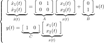 \displaystyle{ \left\{\begin{array}{l} \underbrace{ \left[\begin{array}{c} \dot{x}_1(t) \\ \dot{x}_2(t) \\ \end{array}\right] }_{\dot{x}(t)}= \underbrace{ \left[\begin{array}{cc} 0 & 1 \\ 0 & 0 \end{array}\right] }_{A} \underbrace{ \left[\begin{array}{c} {x}_1(t) \\ {x}_2(t) \\ \end{array}\right] }_{x(t)}+ \underbrace{ \left[\begin{array}{cc} 0 \\ 1 \end{array}\right] }_{B} u(t)\\ y(t)= \underbrace{ \left[\begin{array}{cc} 1 & 0 \end{array}\right] }_{C} \underbrace{ \left[\begin{array}{c} {x}_1(t) \\ {x}_2(t) \\ \end{array}\right] }_{x(t)} \end{array}\right. }