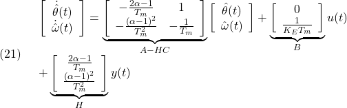 \displaystyle{(21)\quad \begin{array}{l} \left[\begin{array}{c} \dot{\hat{\theta}}(t)\\ \dot{\hat{\omega}}(t) \end{array}\right] =\underbrace{ \left[\begin{array}{cc} -\frac{2\alpha-1}{T_m} & 1 \\ -\frac{(\alpha-1)^2}{T_m^2} & -\frac{1}{T_m} \end{array}\right] }_{A-HC} \left[\begin{array}{c} \hat{\theta}(t)\\ \hat{\omega}(t) \end{array}\right] +\underbrace{ \left[\begin{array}{c} 0\\ \frac{1}{K_ET_m} \end{array}\right] }_{B}u(t)\\ + \underbrace{\left[\begin{array}{c} \frac{2\alpha-1}{T_m} \\ \frac{(\alpha-1)^2}{T_m^2} \end{array}\right] }_{H}y(t) \end{array} }