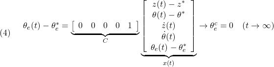 \displaystyle{(4)\quad \begin{array}{l} \theta_e(t)-\theta_e^* = \underbrace{ \left[\begin{array}{ccccc} 0 & 0 & 0 & 0 & 1  \end{array}\right] }_{C} \underbrace{ \left[\begin{array}{c} z(t)-z^*\\ \theta(t)-\theta^*\\ \dot{z}(t)\\ \dot{\theta}(t)\\ \theta_e(t)-\theta_e^* \end{array}\right] }_{x(t)} \rightarrow \theta_e^c=0\quad(t\rightarrow\infty) \end{array}}