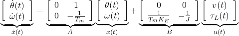 \begin{equation*} \underbrace{ \left[\begin{array}{c} \dot{\theta}(t) \\ \dot{\omega}(t) \end{array}\right] }_{\dot{x}(t)}= \underbrace{ \left[\begin{array}{cc} 0 & 1 \\ 0 & -\frac{1}{T_m} \end{array}\right] }_A \underbrace{ \left[\begin{array}{c} \theta(t) \\ \omega(t) \end{array}\right] }_{x(t)}+ \underbrace{ \left[\begin{array}{cc} 0 & 0 \\ \frac{1}{T_mK_E} & -\frac{1}{J} \end{array}\right] }_B \underbrace{ \left[\begin{array}{c} v(t)\\ \tau_L(t) \end{array}\right] }_{u(t)} \end{equation*}