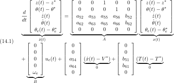 \displaystyle{(14.1)\quad \begin{array}{l} \underbrace{ \frac{d}{dt} \left[\begin{array}{c} z(t)-z^*\\ \theta(t)-\theta^*\\ \dot{z}(t)\\ \dot{\theta}(t)\\ \theta_e(t)-\theta_e^* \end{array}\right] }_{\dot{x}(t)} = \underbrace{ \left[\begin{array}{ccccc} 0 & 0 & 1 & 0 & 0\\ 0 & 0 & 0 & 1 & 0\\ a_{52} & a_{53}  & a_{55} & a_{56} & b_{52}\\ a_{62} & a_{63}  & a_{65} & a_{66} & b_{62}\\ 0 & 0 & 0 & 0 & 0  \end{array}\right] }_{A} \underbrace{ \left[\begin{array}{c} z(t)-z^*\\ \theta(t)-\theta^*\\ \dot{z}(t)\\ \dot{\theta}(t)\\ \theta_e(t)-\theta_e^* \end{array}\right] }_{x(t)}\\ + \underbrace{ \left[\begin{array}{c} 0 \\ 0 \\ 0 \\ 0 \\ \omega_e \end{array}\right] }_{B} u_e(t) + \left[\begin{array}{c} 0 \\ 0 \\ a_{54} \\ a_{64} \\ 0 \end{array}\right] \underbrace{(\dot{x}(t)-V^*)}_{0} + \left[\begin{array}{c} 0 \\ 0 \\ b_{51} \\ b_{61} \\ 0  \end{array}\right]\underbrace{(T(t)-T^*)}_{0} \end{array}}