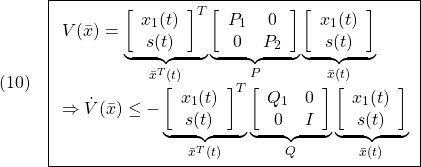 \displaystyle{(10)\quad  \boxed{ \begin{array}{lll} V(\bar{x})= \underbrace{ \left[\begin{array}{c} x_1(t)\\ s(t) \end{array}\right]^T }_{\bar{x}^T(t)} \underbrace{ \left[\begin{array}{cc} P_1 & 0\\ 0 & P_2 \end{array}\right] }_{P} \underbrace{ \left[\begin{array}{c} x_1(t)\\ s(t) \end{array}\right] }_{\bar{x}(t)}\\ \Rightarrow \dot{V}(\bar{x})\le - \underbrace{ \left[\begin{array}{c} x_1(t)\\ s(t) \end{array}\right]^T }_{\bar{x}^T(t)} \underbrace{ \left[\begin{array}{cc} Q_1 & 0\\ 0 & I \end{array}\right] }_{Q} \underbrace{ \left[\begin{array}{c} x_1(t)\\ s(t) \end{array}\right] }_{\bar{x}(t)} \end{array}}} }