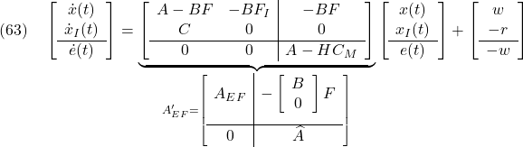 \displaystyle{(63)\quad \left[\begin{array}{c} \dot{x}(t) \\ \dot{x}_I(t) \\\hline \dot{e}(t) \end{array}\right] = \underbrace{ \left[\begin{array}{cc|c} A-BF & -BF_I & -BF \\ C & 0 & 0 \\\hline 0 & 0 & A-HC_M \end{array}\right] }_{ A_{EF}'= \left[\begin{array}{c|c} A_{EF} & - \left[\begin{array}{cc} B \\ 0 \end{array}\right] F \\[5mm] \hline 0 & \widehat{A} \end{array}\right] } \left[\begin{array}{c} x(t) \\ x_I(t) \\\hline e(t) \end{array}\right] + \left[\begin{array}{c} w \\ -r \\\hline -w \end{array}\right] }