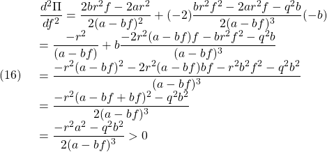 (16)\quad \begin{array}{lll} \displaystyle{\frac{d^2\Pi}{df^2}=\frac{2br^2f-2ar^2}{2(a-bf)^2}+(-2)\frac{br^2f^2-2ar^2f-q^2b}{2(a-bf)^3}(-b)}\\ \displaystyle{=\frac{-r^2}{(a-bf)}+b\frac{-2r^2(a-bf)f-br^2f^2-q^2b}{(a-bf)^3}}\\ \displaystyle{=\frac{-r^2(a-bf)^2-2r^2(a-bf)bf-r^2b^2f^2-q^2b^2}{(a-bf)^3}}\\ \displaystyle{=\frac{-r^2(a-bf+bf)^2-q^2b^2}{2(a-bf)^3}}\\ \displaystyle{=\frac{-r^2a^2-q^2b^2}{2(a-bf)^3}>0} \end{array}