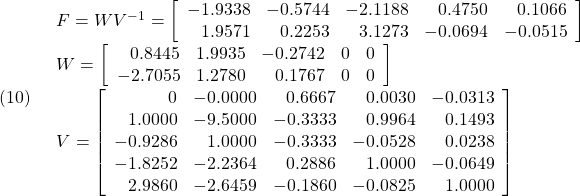 \displaystyle{(10)\quad \begin{array}{l} F=WV^{-1} =\left[\begin{array}{rrrrr} -1.9338 & -0.5744 & -2.1188 & 0.4750 & 0.1066\\ 1.9571 & 0.2253 & 3.1273 & -0.0694 & -0.0515 \end{array}\right]\\ W=\left[\begin{array}{rrrrr} 0.8445 & 1.9935 & -0.2742 & 0 & 0\\ -2.7055 & 1.2780 & 0.1767 & 0 & 0 \end{array}\right]\\ V=\left[\begin{array}{rrrrr} 0 & -0.0000 & 0.6667 & 0.0030 & -0.0313\\ 1.0000 & -9.5000 & -0.3333 & 0.9964 & 0.1493\\ -0.9286 & 1.0000 & -0.3333 & -0.0528 & 0.0238\\ -1.8252 & -2.2364 & 0.2886 & 1.0000 & -0.0649\\ 2.9860 & -2.6459 & -0.1860 & -0.0825 & 1.0000 \end{array}\right] \end{array} }