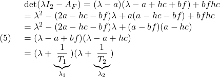 \displaystyle{(5)\quad \begin{array}{l} {\rm det}(\lambda I_2-A_F)=(\lambda-a)(\lambda-a+hc+bf)+bfhc\\ =\lambda^2-(2a-hc-bf)\lambda+a(a-hc-bf)+bfhc\\ =\lambda^2-(2a-hc-bf)\lambda+(a-bf)(a-hc)\\ =(\lambda-a+bf)(\lambda-a+hc)\\ =(\lambda+\underbrace{\frac{1}{T_1}}_{\lambda_1})(\lambda+\underbrace{\frac{1}{T_2}}_{\lambda_2}) \end{array} }