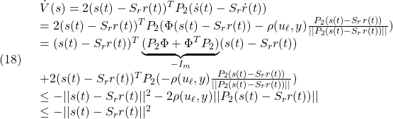 \displaystyle{(18)\quad \begin{array}{l} \dot{V}(s)=2(s(t)-S_rr(t))^TP_2(\dot{s}(t)-S_r\dot{r}(t))\\ =2(s(t)-S_rr(t))^TP_2 (\Phi (s(t)-S_rr(t))-\rho(u_\ell,y)\frac{P_2(s(t)-S_rr(t))}{||P_2(s(t)-S_rr(t))||})\\ =(s(t)-S_rr(t))^T\underbrace{(P_2\Phi+\Phi^TP_2)}_{-I_m}(s(t)-S_rr(t))\\ +2(s(t)-S_rr(t))^TP_2(-\rho(u_\ell,y)\frac{P_2(s(t)-S_rr(t))}{||P_2(s(t)-S_rr(t))||})\\ \le -||s(t)-S_rr(t)||^2-2\rho(u_\ell,y)||P_2(s(t)-S_rr(t))||\\ \le -||s(t)-S_rr(t)||^2 \end{array} }