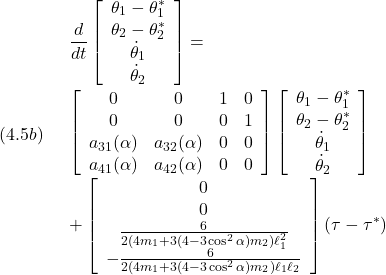 (4.5b)\quad \begin{array}{l} \displaystyle{\frac{d}{dt}\left[\begin{array}{c} \theta_1-\theta_1^*\\ \theta_2-\theta_2^*\\ \dot{\theta}_1\\ \dot{\theta}_2 \end{array}\right] =}\\ \displaystyle{\left[\begin{array}{cccc} 0 & 0 & 1 & 0\\ 0 & 0 & 0 & 1\\ a_{31}(\alpha) & a_{32}(\alpha) & 0 & 0\\ a_{41}(\alpha) & a_{42}(\alpha) & 0 & 0 \end{array}\right] \left[\begin{array}{c} \theta_1-\theta_1^*\\ \theta_2-\theta_2^*\\ \dot{\theta}_1\\ \dot{\theta}_2 \end{array}\right]}\\ \displaystyle{+ \left[\begin{array}{c} 0\\ 0\\ \frac{6}{2(4m_1+3(4-3\cos^2\alpha)m_2)\ell_1^2}\\ -\frac{6}{2(4m_1+3(4-3\cos^2\alpha)m_2)\ell_1\ell_2} \end{array}\right] (\tau-\tau^*)} \end{array}