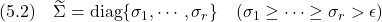 \displaystyle{(5.2)\quad \widetilde{\Sigma} ={\rm diag}\{\sigma_1,\cdots,\sigma_r\}\quad(\sigma_1\ge\cdots\ge\sigma_r>\epsilon) }