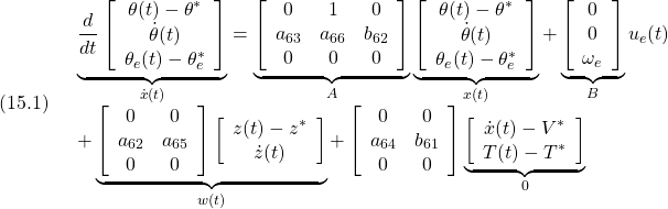 \displaystyle{(15.1)\quad \begin{array}{l} \underbrace{ \frac{d}{dt} \left[\begin{array}{c} \theta(t)-\theta^*\\ \dot{\theta}(t)\\ \theta_e(t)-\theta_e^* \end{array}\right] }_{\dot{x}(t)} = \underbrace{ \left[\begin{array}{ccc} 0 & 1 & 0\\ a_{63}  & a_{66} & b_{62}\\ 0 & 0 & 0  \end{array}\right] }_{A} \underbrace{ \left[\begin{array}{c} \theta(t)-\theta^*\\ \dot{\theta}(t)\\ \theta_e(t)-\theta_e^* \end{array}\right] }_{x(t)} + \underbrace{ \left[\begin{array}{c} 0 \\ 0 \\ \omega_e \end{array}\right] }_{B} u_e(t)\\ + \underbrace{\left[\begin{array}{cc} 0 & 0 \\ a_{62} & a_{65} \\ 0 & 0  \end{array}\right] \left[\begin{array}{c} z(t)-z^*\\ \dot{z}(t) \end{array}\right]}_{w(t)} + \left[\begin{array}{cc} 0 & 0 \\ a_{64} & b_{61} \\ 0 & 0  \end{array}\right] \underbrace{\left[\begin{array}{c} \dot{x}(t)-V^* \\ T(t)-T^* \end{array}\right]}_{0} \end{array}}