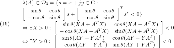 \displaystyle{(16) \begin{array}{lll} &&\lambda(A)\subset {\cal D}_3=\{s=x+jy\in{\rm\bf C}:\\ && \left[\begin{array}{cc} \sin\theta & \cos\theta \\ -\cos\theta & \sin\theta \end{array}\right]s + \left[\begin{array}{cc} \sin\theta & \cos\theta \\ -\cos\theta & \sin\theta \end{array}\right]^Ts^* <0 \}\nonumber\\ &&\Leftrightarrow \exists X>0:\ \left[\begin{array}{cc} \sin\theta(XA+A^TX) & \cos\theta(XA-A^TX) \\ -\cos\theta(XA-A^TX) & \sin\theta(XA+A^TX) \end{array}\right] <0 \nonumber\\ &&\Leftrightarrow \exists Y>0:\ \left[\begin{array}{cc} \sin\theta(AY+YA^T) & \cos\theta(AY-YA^T) \\ -\cos\theta(AY-YA^T) & \sin\theta(AY+YA^T) \end{array}\right] <0\nonumber \end{array} }