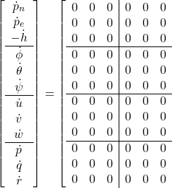 \displaystyle{ \left[\begin{array}{c} \dot{p}_n \\ \dot{p}_e \\ -\dot{h} \\ \hline \dot{\phi} \\ \dot{\theta} \\ \dot{\psi} \\ \hline \dot{u}\\ \dot{v}\\ \dot{w} \\ \hline \dot{p}\\ \dot{q}\\ \dot{r} \end{array}\right] = \left[\begin{array}{ccc|ccc} 0 & 0 & 0 & 0 & 0 & 0 \\ 0 & 0 & 0 & 0 & 0 & 0 \\ 0 & 0 & 0 & 0 & 0 & 0 \\ \hline 0 & 0 & 0 & 0 & 0 & 0 \\ 0 & 0 & 0 & 0 & 0 & 0 \\ 0 & 0 & 0 & 0 & 0 & 0 \\ \hline 0 & 0 & 0 & 0 & 0 & 0 \\ 0 & 0 & 0 & 0 & 0 & 0 \\ 0 & 0 & 0 & 0 & 0 & 0 \\ \hline 0 & 0 & 0 & 0 & 0 & 0 \\ 0 & 0 & 0 & 0 & 0 & 0 \\ 0 & 0 & 0 & 0 & 0 & 0 \\ \end{array}\right.}